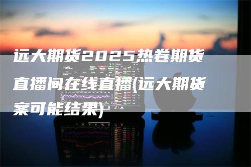 远大期货2025热卷期货直播间在线直播(远大期货案可能结果)