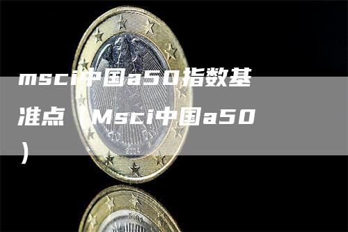 msci中国a50指数基准点（Msci中国a50）