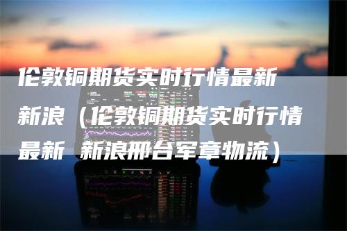 伦敦铜期货实时行情最新 新浪（伦敦铜期货实时行情最新 新浪邢台军章物流）