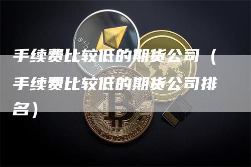 手续费比较低的期货公司（手续费比较低的期货公司排名）