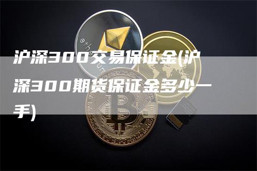 沪深300交易保证金(沪深300期货保证金多少一手)