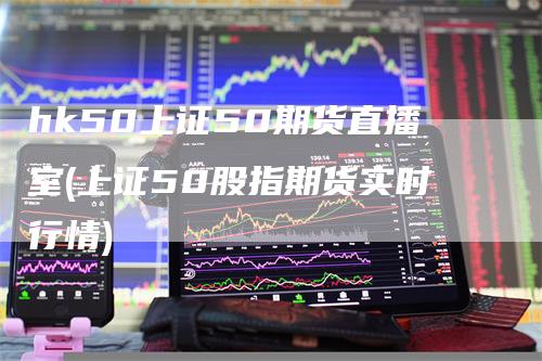 hk50上证50期货直播室(上证50股指期货实时行情)