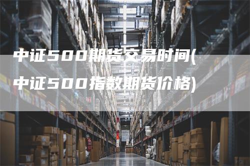 中证500期货交易时间(中证500指数期货价格)