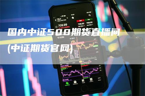 国内中证500期货直播间(中证期货官网)