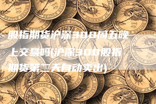 股指期货沪深300周五晚上交易吗(沪深300股指期货第二天自动卖出)