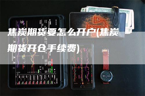 焦炭期货要怎么开户(焦炭期货开仓手续费)