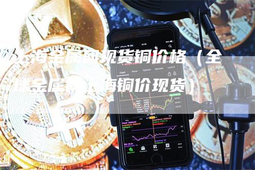 上海金属网现货铜价格（全球金属网上海铜价现货）