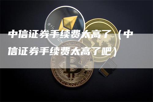 中信证券手续费太高了（中信证券手续费太高了吧）