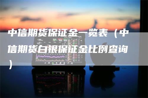 中信期货保证金一览表（中信期货白银保证金比例查询）