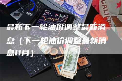 最新下一轮油价调整最新消息（下一轮油价调整最新消息11月）