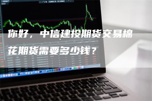 你好，中信建投期货交易棉花期货需要多少钱？