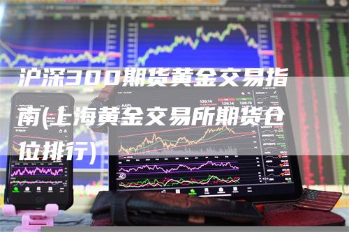 沪深300期货黄金交易指南(上海黄金交易所期货仓位排行)