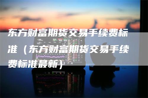 东方财富期货交易手续费标准（东方财富期货交易手续费标准最新）