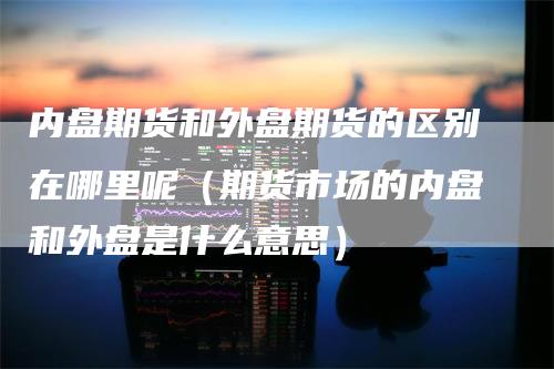 内盘期货和外盘期货的区别在哪里呢（期货市场的内盘和外盘是什么意思）